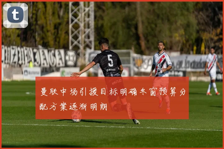 曼联中场引援目标明确冬窗预算分配方案逐渐明朗